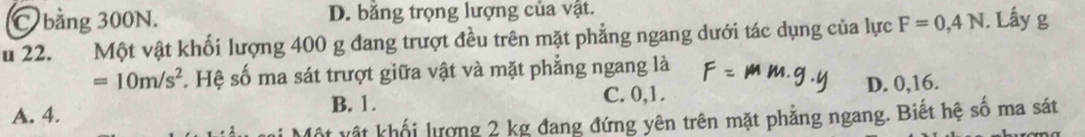 C bằng 300N. D. bằng trọng lượng của vật.
u 22. Một vật khối lượng 400 g đang trượt đều trên mặt phẳng ngang dưới tác dụng của lực F=0,4N. Lấy g
=10m/s^2. Hệ số ma sát trượt giữa vật và mặt phẳng ngang là
C. 0, 1. D. 0, 16.
A. 4. B. 1.
* vật khối lượng 2 kg đang đứng yên trên mặt phẳng ngang. Biết hệ số ma sát