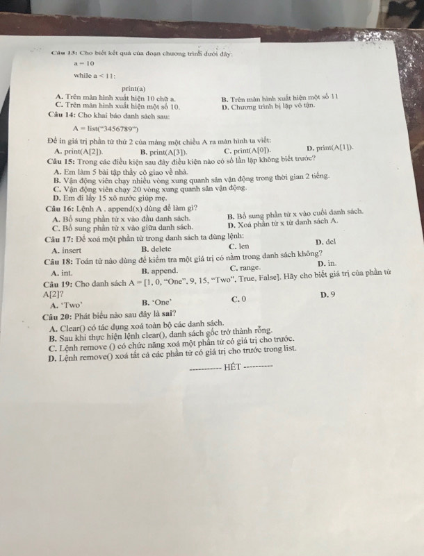 Cho biết kết quả của đoạn chương trình dưới đây:
a-10
while a<11</tex> :
print(a)
A. Trên màn hình xuất hiện 10 chữ a. B. Trên màn hình xuất hiện một số 11
C. Trện màn hình xuất hiện một số 10.
Câu 14: Cho khai báo danh sách sau: D. Chương trình bị lập vô tận.
A=list(^-3456789^(-r))
Để in giá trị phần tử thứ 2 của mảng một chiều A ra màn hình ta viết:
A. pri nt(A[2]) B. print( A[3]). C. print( (A[0]). D. print A[1])
Câu 15: Trong các điều kiện sau đây điều kiện nào có số lần lập không biết trước?
A. Em làm 5 bài tập thầy cô giao về nhà.
B. Vận động viên chạy nhiều vòng xung quanh sân vận động trong thời gian 2 tiếng.
C. Vận động viên chạy 20 vòng xung quanh sân vận động.
D. Em đi lấy 15* 8 nước giúp mẹ.
Câu 16: Lệnh A . append(x) dùng để làm gi?
A. Bổ sung phần tử x vào đầu danh sách.
C. Bổ sung phần tử x vào giữa danh sách. B. Bồ sung phần từ x vào cuối danh sách.
D. Xoá phần từ x từ danh sách A
Câu 17: Để xoá một phần từ trong danh sách ta dùng lệnh: D. del
A. insert B. delete C. len
Câu 18: Toán tử nào dùng đề kiểm tra một giá trị có nằm trong danh sách không? D. in.
A. int. B. append. C. range.
Câu 19: Cho danh sách A=[1,0,^“ '',9,15,' Two', True, False]. Hãy cho biết giá trị của phần tử
A[2] ? D. 9
A. ‘Two’ B. ‘One’ C. 0
Câu 20: Phát biểu nào sau đây là sai?
A. Clear() có tác dụng xoá toàn bộ các danh sách.
B. Sau khi thực hiện lệnh clear(), danh sách gốc trở thành rỗng.
C. Lệnh remove () có chức năng xoá một phần tử có giá trị cho trước.
D. Lệnh remove() xoá tất cả các phần tử có giá trị cho trước trong list.
_Hêt_