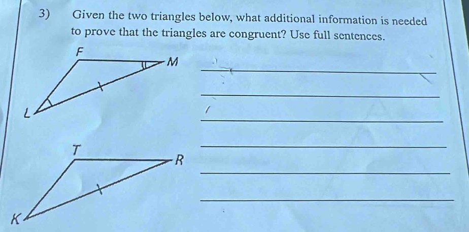 Given the two triangles below, what additional information is needed 
to prove that the triangles are congruent? Use full sentences. 
_ 
_ 
_ 
_ 
_ 
_