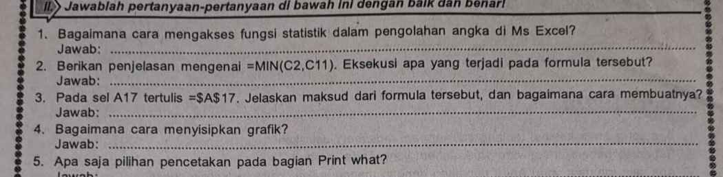 Il> Jawablah pertanyaan-pertanyaan di bawah ini dengan balk dân benarl 
1. Bagaimana cara mengakses fungsi statistik dalam pengolahan angka di Ms Excel? 
Jawab:_ 
2. Berikan penjelasan mengenai =MIN(C2,C11). Eksekusi apa yang terjadi pada formula tersebut? 
Jawab:_ 
3. Pada sel A17 tertulis =$A$17. Jelaskan maksud dari formula tersebut, dan bagaimana cara membuatnya? 
Jawab:_ 
4. Bagaimana cara menyisipkan grafik? 
Jawab:_ 
5. Apa saja pilihan pencetakan pada bagian Print what?