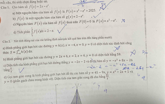 mỗi câu, thí sinh chọn đúng hoặc sai. 
Câu 1. Cho hàm số f(x)=2x-e^x. 
a) Một nguyên hàm của hàm số f(x) là F(x)=x^2-e^x+2025. 
b) f(x) là một nguyên hàm của hàm số g(x)=2-e^x. 
c) Nguyên hàm F(x) của hàm số f(x) thoả mãn F(0)=0 là F(x)=x^2-e^x. 
d) Tích phân ∈tlimits _0^(1f(x)dx=2-e. 
Câu 2. Xét tính đúng-sai của các khẳng định sau (các kết quả làm tròn đến hãng phần mười). 
a) Hình phẳng giới hạn bởi các đường y=h(x), x=-4, x=0, y=0 có diện tích xác định bởi công 
thức S=∈t _(-4)^0h(x)dx. 
b) Hình phẳng giới hạn bởi các đường y=2x+6, x=2, x=6, y=0 có diện tích bằng 59. 
c) Diện tích của hình phẳng giới hạn bởi đường thẳng y=-2x-2 và đồ thị hàm số y=-x^2)+8x-26
bằng  4/3 . y=45-9x, y=x^2-2x+1 V a 
d) Gọi tam giác cong là hình phẳng giới hạn bởi đồ thị các hàm số
y=0 (phần gạch chéo trong hình vẽ). Diện tích của tam giác cong đã cho bằng  31/2 . 
~