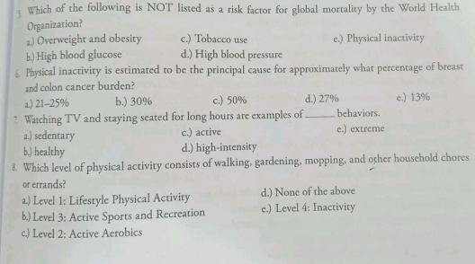 Which of the following is NOT listed as a risk factor for global mortality by the World Health
Organization?
a.) Overweight and obesity c.) Tobacco use e.) Physical inactivity
b.) High blood glucose d.) High blood pressure
Physical inactivity is estimated to be the principal cause for approximately what percentage of breast
and colon cancer burden?
a.) 21-25% b.) 30% c.) 50% d.) 27% e.) 13%
7 Watching TV and staying seated for long hours are examples of _behaviors.
a.) sedentary c.) active e.) extreme
b.) healthy d.) high-intensity
8. Which level of physical activity consists of walking, gardening, mopping, and other household chores
or errands?
a) Level 1: Lifestyle Physical Activity d.) None of the above
b.) Level 3: Active Sports and Recreation e.) Level 4: Inactivity
c.) Level 2: Active Aerobics