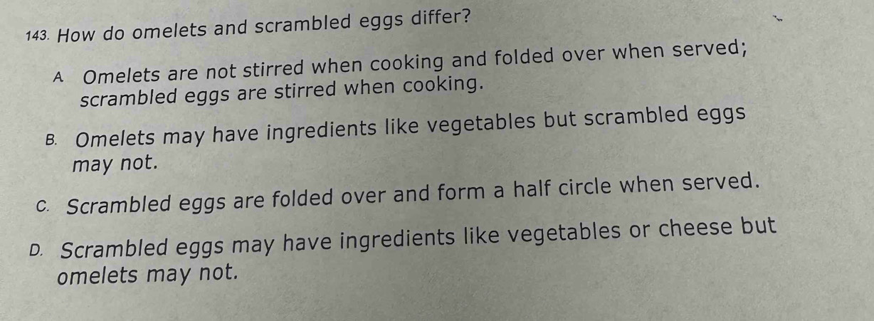 How do omelets and scrambled eggs differ?
A Omelets are not stirred when cooking and folded over when served;
scrambled eggs are stirred when cooking.
B. Omelets may have ingredients like vegetables but scrambled eggs
may not.
c. Scrambled eggs are folded over and form a half circle when served.
D. Scrambled eggs may have ingredients like vegetables or cheese but
omelets may not.