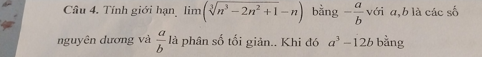 Tính giới hạn limlimits (sqrt[3](n^3-2n^2+1)-n) bằng - a/b  với a, b là các số 
nguyên dương và  a/b  là phân số tối giản.. Khi đó a^3-12b bằng