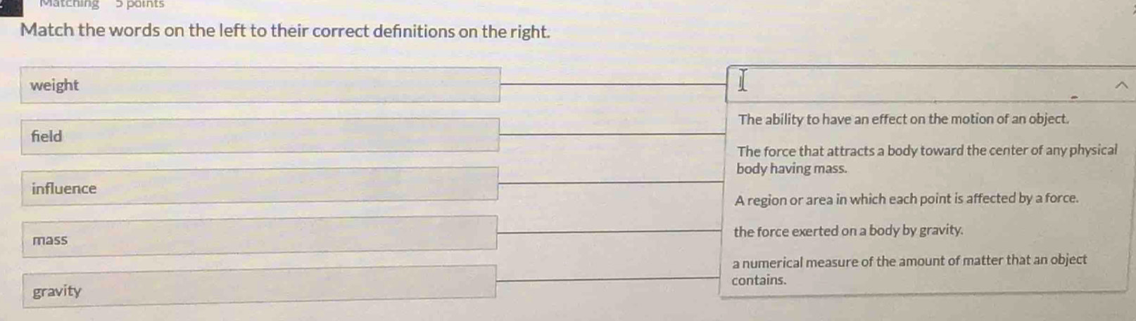 Matening 3 paits
Match the words on the left to their correct defnitions on the right.
weight
The ability to have an effect on the motion of an object.
field
The force that attracts a body toward the center of any physical
body having mass.
influence
A region or area in which each point is affected by a force.
mass the force exerted on a body by gravity.
a numerical measure of the amount of matter that an object
gravity contains.