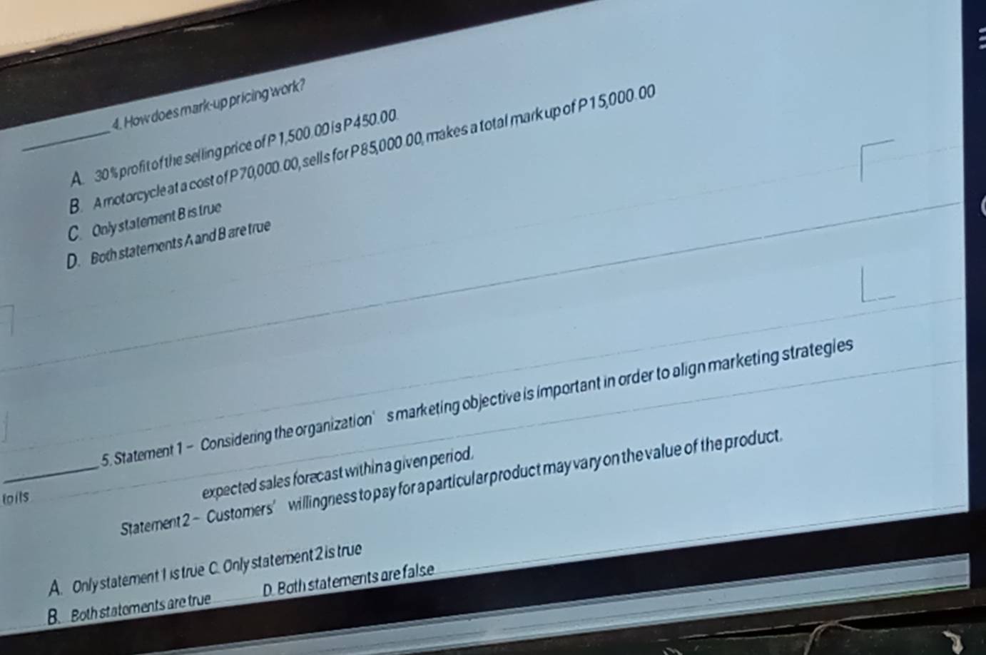 How does mark-up pricing work?
_A. 30 % profit of the selling price of P 1,500.00 is P 450.00.
B. A motorcycle at a cost of P 70,000.00, sells for P85,000.00, makes a total mark up of P15,000. 00
C. Onlystatement B is true
D. Both statements A and B are true
_5. Statement 1 - Considering the organization’s marketing objective is important in order to align marketing strategies
_
Statement 2 - Customers’ willingness to pay for a particular product may vary on the value of the product.
loils
expected sales forecast within a given period.
A. Only statement 1 is true C. Only statement 2 is true
B. Both statements are true D. Both statements are false