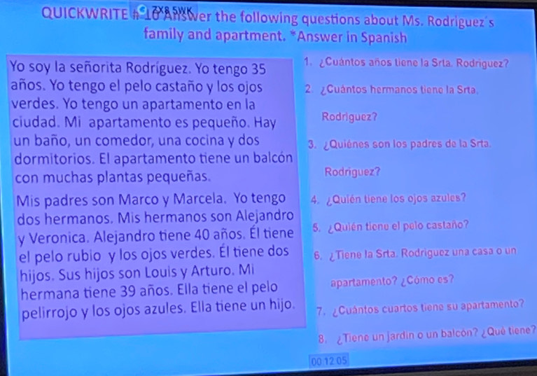 QUICKWRITE # 10 Ans wer the following questions about Ms. Rodriguez's 
family and apartment. *Answer in Spanish 
Yo soy la señorita Rodríguez. Yo tengo 35 1. ¿Cuántos años tiene la Srta. Rodriguez? 
años. Yo tengo el pelo castaño y los ojos 2. ¿Cuántos hermanos tiene la Srta 
verdes. Yo tengo un apartamento en la 
ciudad. Mi apartamento es pequeño. Hay Rodriguez? 
un baño, un comedor, una cocina y dos 3. ¿Quiénes son los padres de la Srta. 
dormitorios. El apartamento tiene un balcón 
con muchas plantas pequeñas. Rodriguez? 
Mis padres son Marco y Marcela. Yo tengo 4. ¿Quién tiene los ojos azules? 
dos hermanos. Mis hermanos son Alejandro 
y Veronica. Alejandro tiene 40 años. Él tiene 5. ¿Quién tiene el pelo castaño? 
el pelo rubio y los ojos verdes. El tiene dos 6. Tiene la Srta. Rodriguez una casa o un 
hijos. Sus hijos son Louis y Arturo. Mi 
hermana tiene 39 años. Ella tiene el pelo apartamento? ¿Cómo es? 
pelirrojo y los ojos azules. Ella tiene un hijo. 7. ¿Cuántos cuartos tiene su apartamento? 
8. ¿Tiene un jardin o un balcón? ¿Quê tiene? 
00 12.05