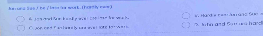 Jon and Sue / be / late for work. (hardly ever)
A. Jon and Sue hardly ever are late for work. B. Hardly everJon and Sue c
C. Jon and Sue hardly are ever late for work. D. John and Sue are hard