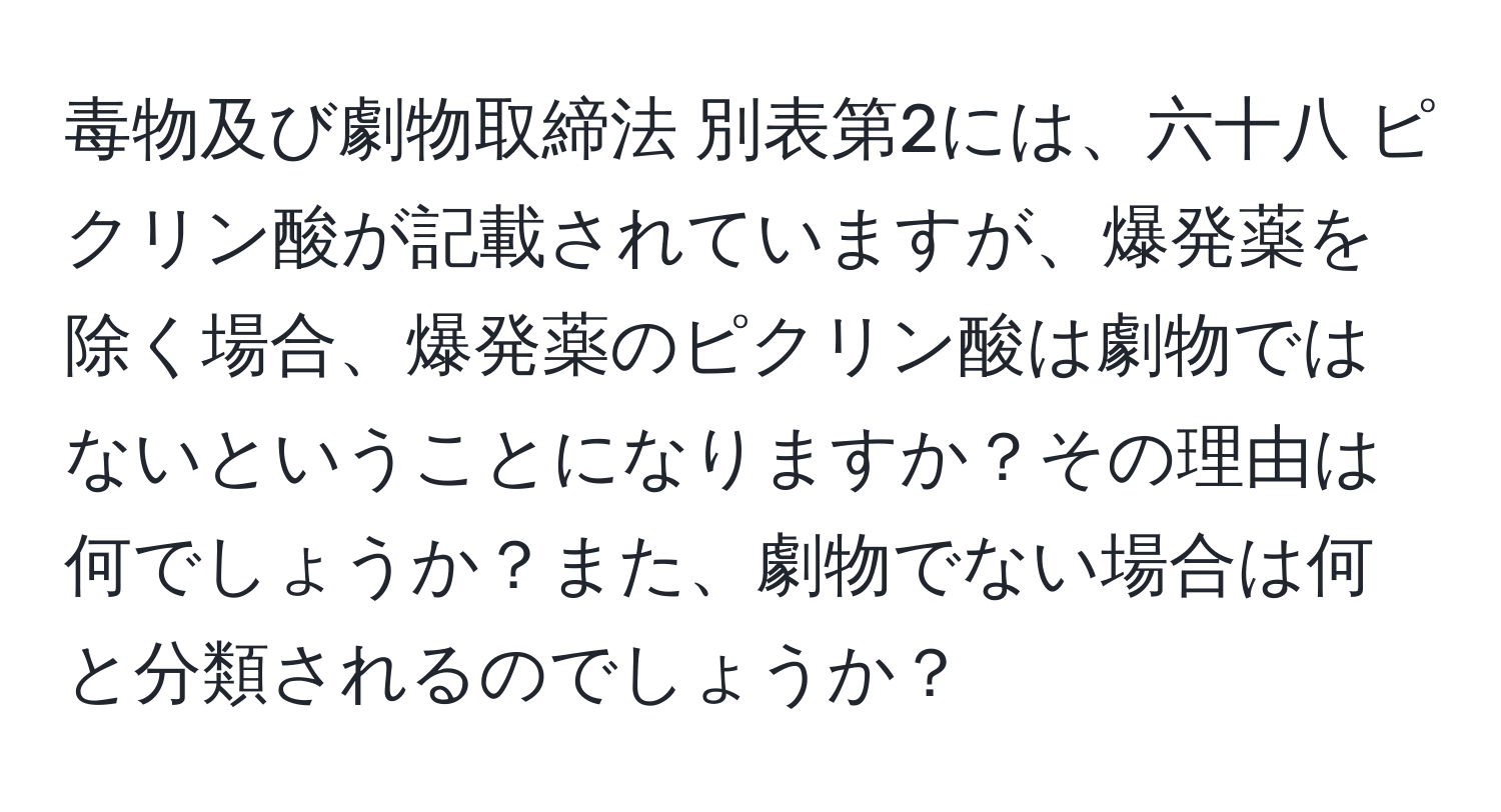 毒物及び劇物取締法 別表第2には、六十八 ピクリン酸が記載されていますが、爆発薬を除く場合、爆発薬のピクリン酸は劇物ではないということになりますか？その理由は何でしょうか？また、劇物でない場合は何と分類されるのでしょうか？