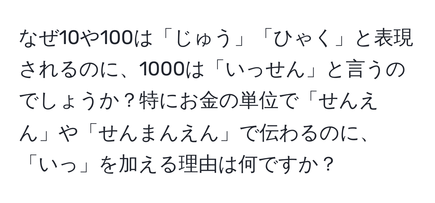 なぜ10や100は「じゅう」「ひゃく」と表現されるのに、1000は「いっせん」と言うのでしょうか？特にお金の単位で「せんえん」や「せんまんえん」で伝わるのに、「いっ」を加える理由は何ですか？