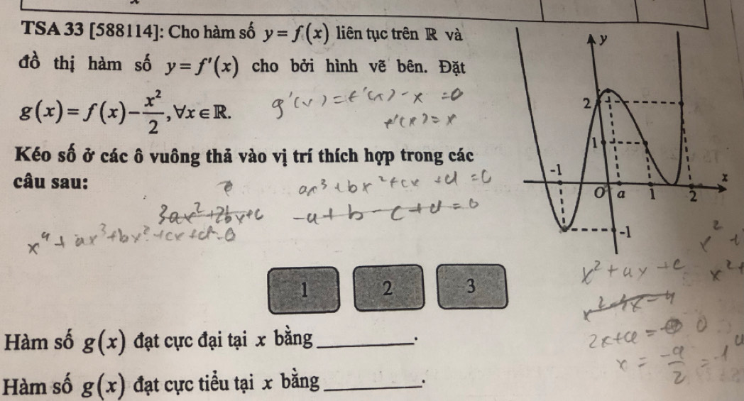 TSA 33 [588114]: Cho hàm số y=f(x) liên tục trên R và 
đồ thị hàm số y=f'(x) cho bởi hình vẽ bên. Đặt
g(x)=f(x)- x^2/2 , forall x∈ R. 
Kéo số ở các ô vuông thả vào vị trí thích hợp trong các 
câu sau:
1 2 3
Hàm số g(x) đạt cực đại tại x bằng_ 
Hàm số g(x) đạt cực tiểu tại x bằng_