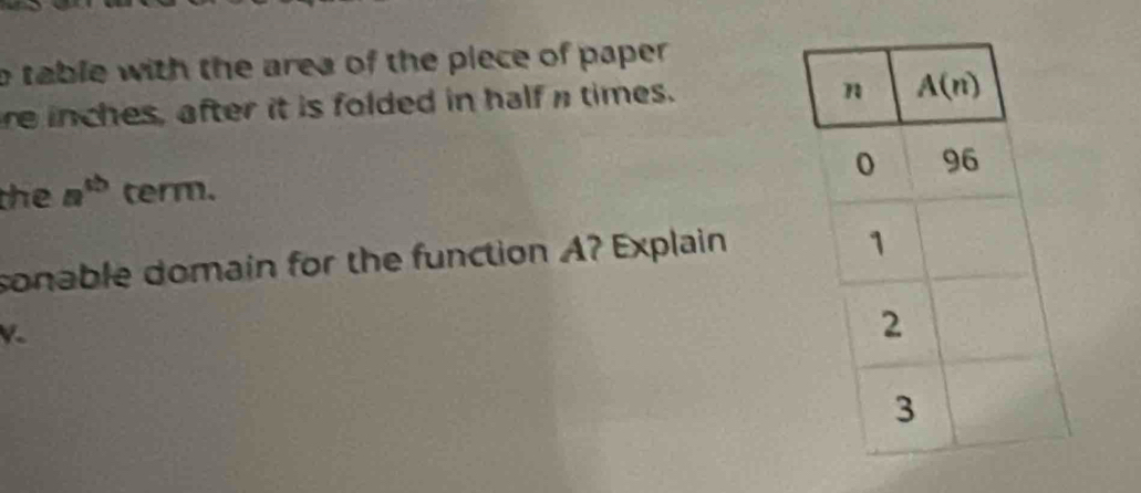 table with the area of the piece of paper .
re inches, after it is folded in half a times.
the a^(tb) term. 
sonable domain for the function A? Explain
K