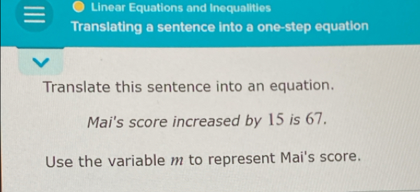 Linear Equations and Inequalities 
Translating a sentence into a one-step equation 
Translate this sentence into an equation. 
Mai's score increased by 15 is 67. 
Use the variable m to represent Mai's score.