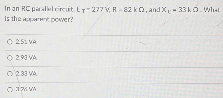 In an RC parallel circuit, E_T=277V, R=82kOmega , and X_C=33kOmega. What
is the apparent power?
2.51 VA
2.93 VA
2.33 VA
3.26 VA