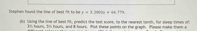Stephen found the line of best fit to be y=3.2003x+64.779. 
(b) Using the line of best fit, predict the test score, to the nearest tenth, for sleep times of:
3½ hours, 5½ hours, and 8 hours. Plot these points on the graph. Please make them a