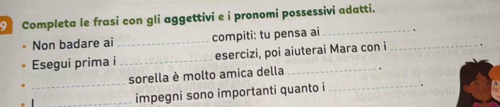 Completa le frasi con gli aggettivi e i pronomi possessivi adatti. 
Non badare ai _compiti: tu pensa ai_ 
、 
Esegui prima i _esercizi, poi aiuterai Mara con i 
、 
sorella è molto amica della 
、 
_ 
_impegni sono importanti quanto i_ 
、