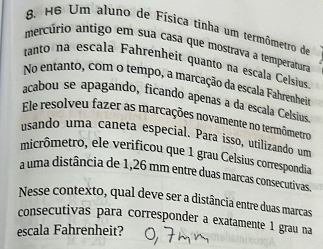 H6 Um aluno de Física tinha um termômetro de 
mercúrio antigo em sua casa que mostrava a temperatura 
tanto na escala Fahrenheit quanto na escala Celsius 
No entanto, com o tempo, a marcação da escala Fahrenheit 
acabou se apagando, ficando apenas a da escala Celsius 
Ele resolveu fazer as marcações novamente no termômetro 
usando uma caneta especial. Para isso, utilizando um 
micrômetro, ele verificou que 1 grau Celsius correspondia 
a uma distância de 1,26 mm entre duas marcas consecutivas. 
Nesse contexto, qual deve ser a distância entre duas marcas 
consecutivas para corresponder a exatamente 1 grau na 
escala Fahrenheit?