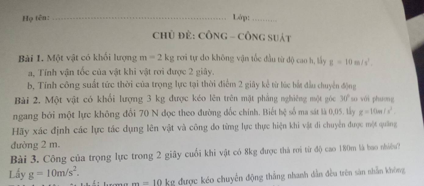 Họ tên: _Lớp:_ 
Chủ ĐÈ: CÔNG - CÔNG SUát 
Bài 1. Một vật có khối lượng m=2kg rơi tự do không vận tốc đầu từ độ cao h, lấy g=10m/s^2. 
a, Tính vận tốc của vật khi vật rơi được 2 giây. 
b, Tính công suất tức thời của trọng lực tại thời điểm 2 giây kể từ lúc bắt đầu chuyển động 
Bài 2. Một vật có khối lượng 3 kg được kéo lên trên mặt phẳng nghiêng một góc 30° so với phương 
ngang bởi một lực không đổi 70 N dọc theo đường dốc chính. Biết hệ số ma sát là 0,05, lấy g=10m/s^2. 
Hãy xác định các lực tác dụng lên vật và công do từng lực thực hiện khi vật di chuyển được một quảng 
đường 2 m. 
Bài 3. Công của trọng lực trong 2 giây cuối khi vật có 8kg được thả rơi từ độ cao 180m là bao nhiều? 
Lấy g=10m/s^2. 
T rơng m=10 kg được kéo chuyền động thẳng nhanh dần đều trên sản nhẫn không