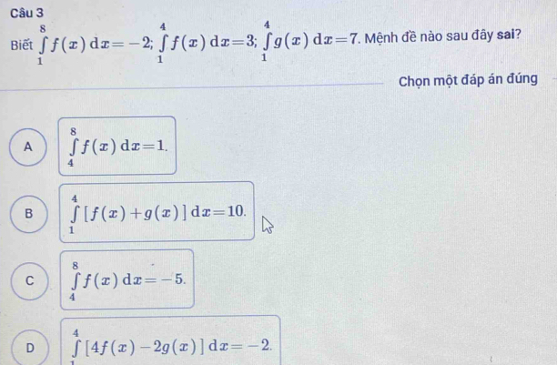 Biết ∈tlimits _1^8f(x)dx=-2; ∈tlimits _1^4f(x)dx=3; ∈tlimits _1^4g(x)dx=7 T. Mệnh đề nào sau đây sai?
Chọn một đáp án đúng
A ∈tlimits _4^8f(x)dx=1.
B ∈tlimits _1^4[f(x)+g(x)]dx=10.
C ∈tlimits _4^8f(x)dx=-5.
D ∈tlimits _0^4[4f(x)-2g(x)]dx=-2.