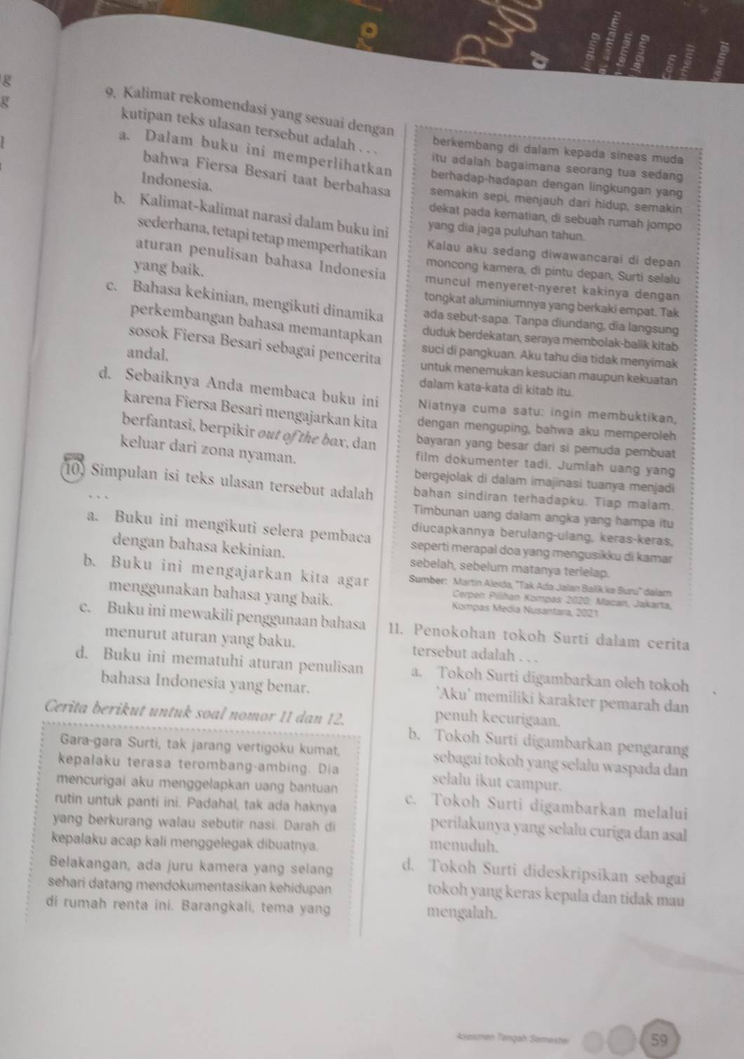 9, Kalimat rekomendasi yang sesuai dengan
kutipan teks ulasan tersebut adalah . . .
berkembang di dalam kepada sineas muda
a. Dalam buku ini memperlihatkan berhadap-hadapan dengan lingkungan yang
itu adalah bagaimana seorang tua sedang
Indonesia.
bahwa Fiersa Besari taat berbahasa semakin sepi, menjauh dari hidup, semakin
b. Kalimat-kalimat narasi dalam buku ini
dekat pada kematian, di sebuah rumah jompo
yang dia jaga puluhan tahun.
sederhana, tetapi tetap memperhatikan
Kalau aku sedang diwawancarai di depan
aturan penulisan bahasa Indonesia
moncong kamera, di pintu depan, Surti selalu
yang baik. muncul menyeret-nyeret kakinya dengan
tongkat aluminiumnya yang berkaki empat. Tak
c. Bahasa kekinian, mengikuti dinamika ada sebut-sapa. Tanpa diundang, dia langsung
perkembangan bahasa memantapkan
duduk berdekatan, seraya membolak-balik kitab
sosok Fiersa Besari sebagai pencerita
suci di pangkuan. Aku tahu dia tidak menyimak
andal. untuk menemukan kesucian maupun kekuatan
dalam kata-kata di kitab itu.
d. Sebaiknya Anda membaca buku ini  Niatnya cuma satu: ingin membuktikan,
karena Fiersa Besari mengajarkan kita dengan menguping, bahwa aku memperoleh
berfantasi, berpikir out of the box, dan bayaran yang besar dari si pemuda pembuat
keluar dari zona nyaman. film dokumenter tadi. Jumlah uang yang
bergejolak di dalam imajinasi tuanya menjadi
10) Simpulan isi teks ulasan tersebut adalah bahan sindiran terhadapku. Tiap malam.
Timbunan uang dalam angka yang hampa itu
diucapkannya berulang-ulang, keras-keras,
a. Buku ini mengikuti selera pembaca seperti merapal doa yang mengusikku di kamar
dengan bahasa kekinian. sebelah, sebelum matanya terlelap.
b. Buku ini mengajarkan kita agar  Sumber: Martín Aleida, "Tak Ada Jalan Balik.ke Buru' dalam
menggunakan bahasa yang baik. Kompas Media Nusantara, 2021
Cerpen Pilihan Kompas 2020: Macan, Jakarta,
c. Buku ini mewakili penggunaan bahasa 11. Penokohan tokoh Surti dalam cerita
menurut aturan yang baku. tersebut adalah . . .
d. Buku ini mematuhi aturan penulisan a. Tokoh Surti digambarkan oleh tokoh
bahasa Indonesia yang benar. 'Aku' memiliki karakter pemarah dan
penuh kecurigaan.
Cerita berikut untuk soal nomor 11 dan 12. b. Tokoh Surti digambarkan pengarang
Gara-gara Surti, tak jarang vertigoku kumat, sebagai tokoh yang selalu waspada dan
kepalaku terasa terombang-ambing. Dia selalu ikut campur.
mencurigai aku menggelapkan uang bantuan c. Tokoh Surti digambarkan melalui
rutin untuk panti ini. Padahal, tak ada haknya perilakunya yang selalu curiga dan asal
yang berkurang walau sebutir nasi. Darah di
kepalaku acap kali menggelegak dibuatnya.
menuduh.
Belakangan, ada juru kamera yang selang d. Tokoh Surti dideskripsikan sebagai
sehari datang mendokumentasikan kehidupan
tokoh yang keras kepala dan tidak mau 
di rumah renta ini. Barangkali, tema yang mengalah.
Azesman Tängah Semester
59