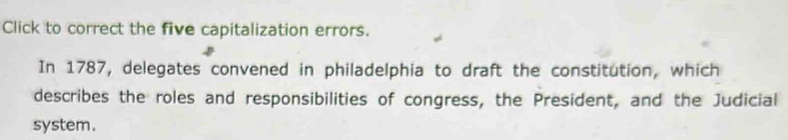 Click to correct the five capitalization errors. 
In 1787, delegates convened in philadelphia to draft the constitution, which 
describes the roles and responsibilities of congress, the President, and the Judicial 
system.