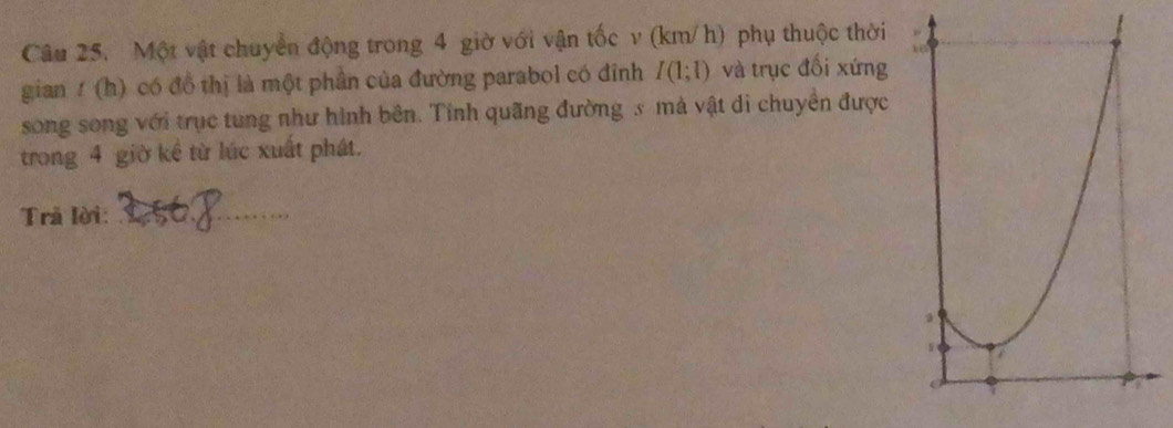 Một vật chuyển động trong 4 giờ với vận tốc v (km/h) phụ thuộc thời 
gian/ (h) có đồ thị là một phần của đường parabol có đỉnh I(1;1) và trục đối xứng 
song song với trục tung như hình bên. Tỉnh quãng đường s mà vật di chuyển được 
trong 4 giờ kể từ lúc xuất phát. 
Trả lời:_