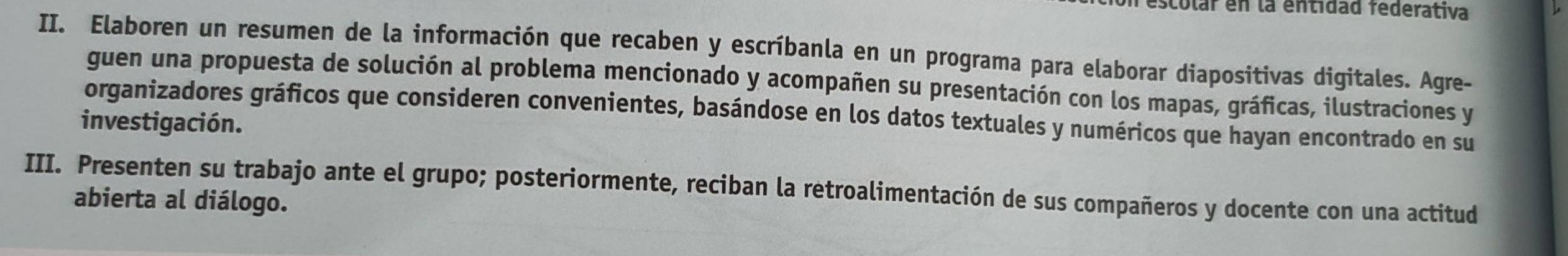 escolar en la entidad federativa 
II. Elaboren un resumen de la información que recaben y escríbanla en un programa para elaborar diapositivas digitales. Agre- 
guen una propuesta de solución al problema mencionado y acompañen su presentación con los mapas, gráficas, ilustraciones y 
organizadores gráficos que consideren convenientes, basándose en los datos textuales y numéricos que hayan encontrado en su 
investigación. 
III. Presenten su trabajo ante el grupo; posteriormente, reciban la retroalimentación de sus compañeros y docente con una actitud 
abierta al diálogo.