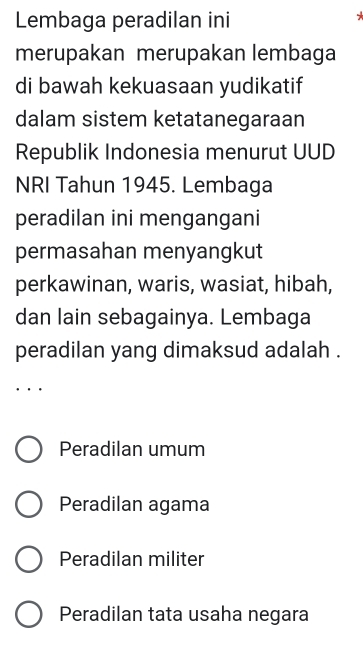 Lembaga peradilan ini
merupakan merupakan lembaga
di bawah kekuasaan yudikatif
dalam sistem ketatanegaraan
Republik Indonesia menurut UUD
NRI Tahun 1945. Lembaga
peradilan ini mengangani
permasahan menyangkut
perkawinan, waris, wasiat, hibah,
dan lain sebagainya. Lembaga
peradilan yang dimaksud adalah .
. .
Peradilan umum
Peradilan agama
Peradilan militer
Peradilan tata usaha negara