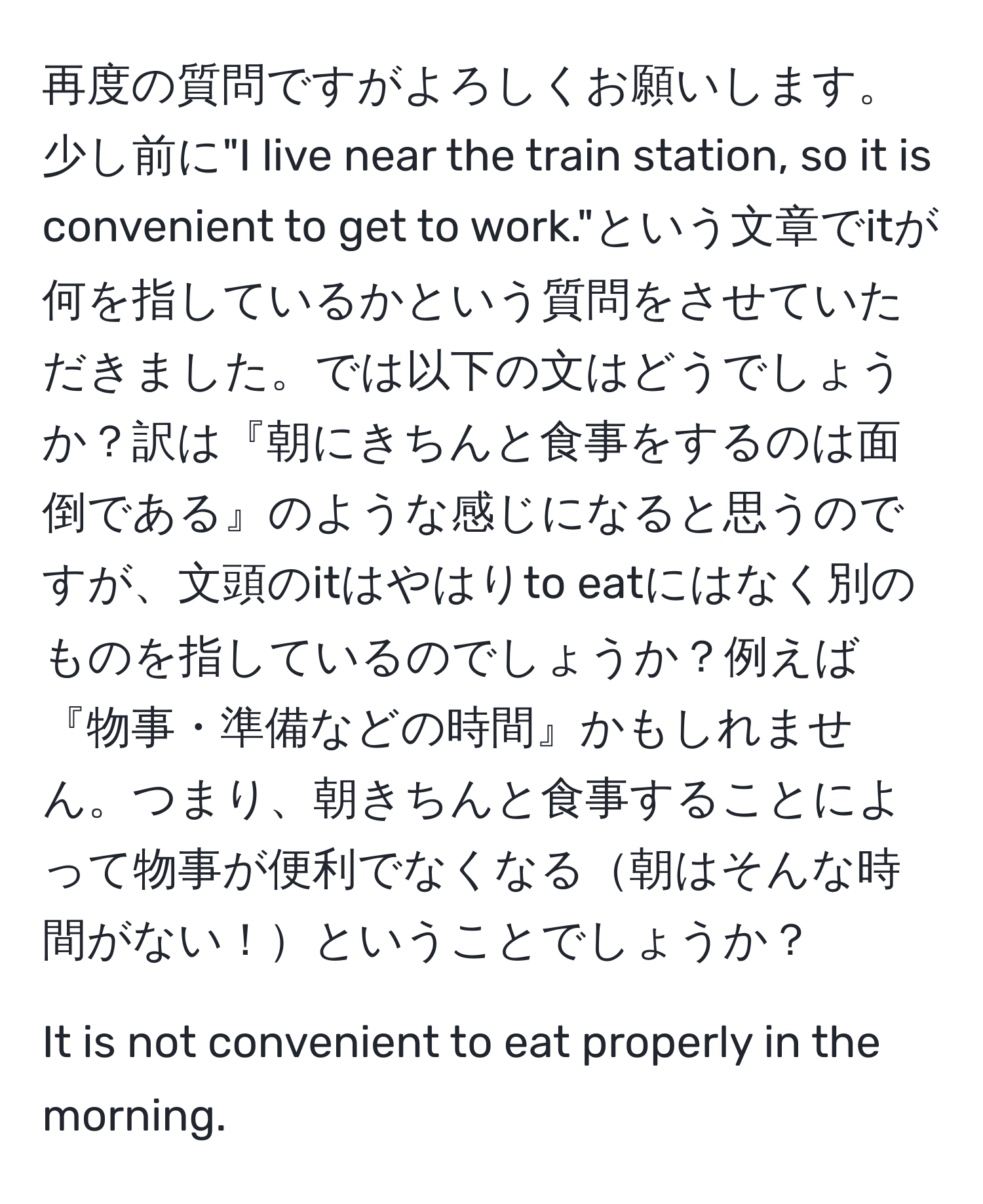 再度の質問ですがよろしくお願いします。少し前に"I live near the train station, so it is convenient to get to work."という文章でitが何を指しているかという質問をさせていただきました。では以下の文はどうでしょうか？訳は『朝にきちんと食事をするのは面倒である』のような感じになると思うのですが、文頭のitはやはりto eatにはなく別のものを指しているのでしょうか？例えば『物事・準備などの時間』かもしれません。つまり、朝きちんと食事することによって物事が便利でなくなる朝はそんな時間がない！ということでしょうか？

It is not convenient to eat properly in the morning.