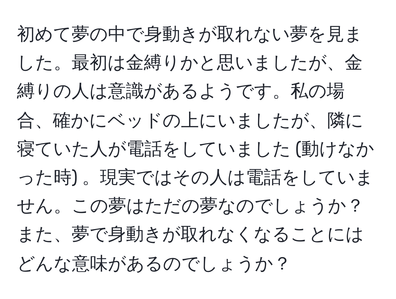 初めて夢の中で身動きが取れない夢を見ました。最初は金縛りかと思いましたが、金縛りの人は意識があるようです。私の場合、確かにベッドの上にいましたが、隣に寝ていた人が電話をしていました (動けなかった時) 。現実ではその人は電話をしていません。この夢はただの夢なのでしょうか？また、夢で身動きが取れなくなることにはどんな意味があるのでしょうか？