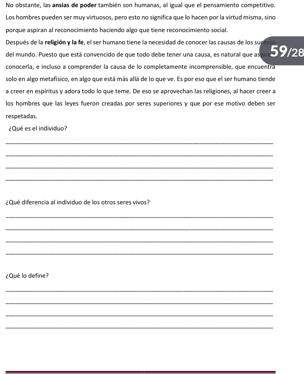 No obstante, las ansias de poder también son humanas, al igual que el pensamiento competitivo. 
Los hombres pueden ser muy virtuosos, pero esto no significa que lo hacen por la virtud misma, sino 
porque aspiran al reconocimiento haciendo algo que tiene reconocimiento social. 
Después de la religión y la fe, el ser humano tiene la necesidad de conocer las causas de los sucesos 
del mundo. Puesto que está convencido de que todo debe tener una causa, es natural que aspire o 28
conocerla, e incluso a comprender la causa de lo completamente incomprensible, que encuentra 
solo en algo metafísico, en algo que está más allá de lo que ve. Es por eso que el ser humano tiende 
a creer en espíritus y adora todo lo que teme. De eso se aprovechan las religiones, al hacer creer a 
los hombres que las leyes fueron creadas por seres superiores y que por ese motivo deben ser 
respetadas. 
¿Qué es el individuo? 
_ 
_ 
_ 
_ 
¿Qué diferencia al individuo de los otros seres vivos? 
_ 
_ 
_ 
_ 
¿Qué lo define? 
_ 
_ 
_ 
_