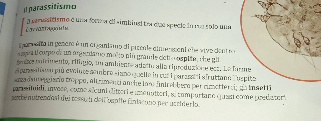 Il parassitismo 
Il parassitismo è una forma di simbiosi tra due specie in cui solo una 
é avvantaggiata. 
I parassita in genere è un organismo di piccole dimensioni che vive dentro 
o sopra il corpo di un organismo molto più grande detto ospite, che gli 
fomisce nutrimento, rifugio, un ambiente adatto alla riproduzione ecc. Le f 
di parassitismo più evolute sembra siano quelle in cui i parassiti sfruttano l 
senza danneggiarlo troppo, altrimenti anche loro finirebbero per rimetterci 
parassitoidi, invece, come alcuni ditteri e imenotteri, si comportano quasi come predatori 
perché nutrendosi dei tessuti dell’ospite finiscono per ucciderlo.