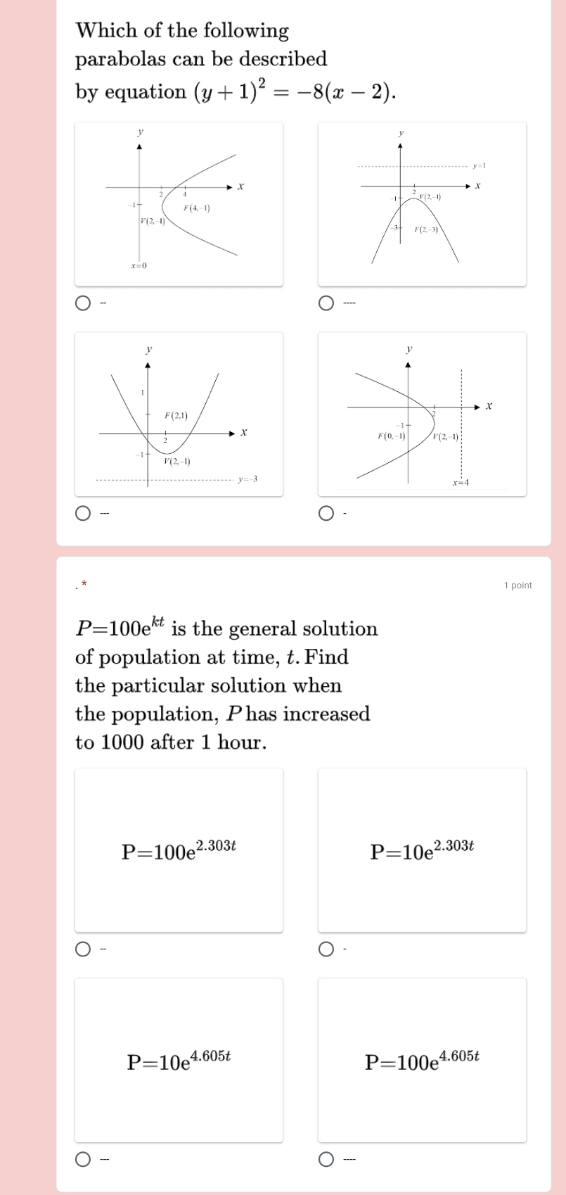 Which of the following
parabolas can be described
by equation (y+1)^2=-8(x-2).
1 point
P=100e^(kt) is the general solution
of population at time, t. Find
the particular solution when
the population, Phas increased
to 1000 after 1 hour.
P=100e^(2.303t)
P=10e^(2.303t)
P=10e^(4.605t)
P=100e^(4.605t)
---