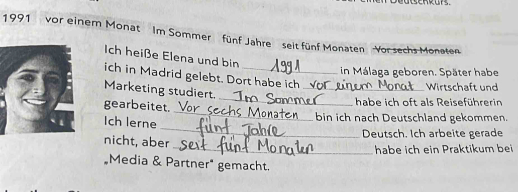 eutschkurs. 
1991 vor einem Monat Im Sommer fünf Jahre seit fünf Monaten Vor sechs Monaten 
Ich heiße Elena und bin 
in Málaga geboren. Später habe 
ich in Madrid gelebt. Dort habe ich 
Marketing studiert._ 
Wirtschaft und 
gearbeitet. 
_ 
habe ich oft als Reiseführerin 
_ 
Ich lerne 
_ 
bin ich nach Deutschland gekommen. 
Deutsch. Ich arbeite gerade 
nicht, aber 
_habe ich ein Praktikum bei 
„Media & Partner“ gemacht.