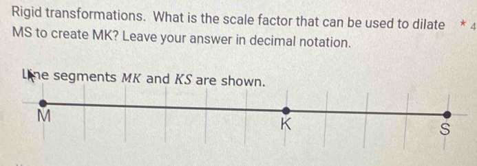 Rigid transformations. What is the scale factor that can be used to dilate * 4
MS to create MK? Leave your answer in decimal notation. 
L ne segments MK and KS are shown.