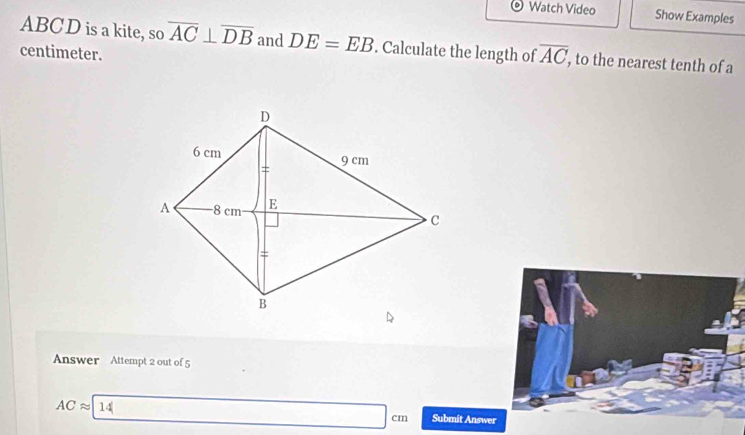 Watch Video Show Examples
ABCD is a kite, so overline AC⊥ overline DB and DE=EB. Calculate the length of overline AC , to the nearest tenth of a 
centimeter. 
Answer Attempt 2 out of 5
ACapprox (14)^(□) Submit Answer
□ cm