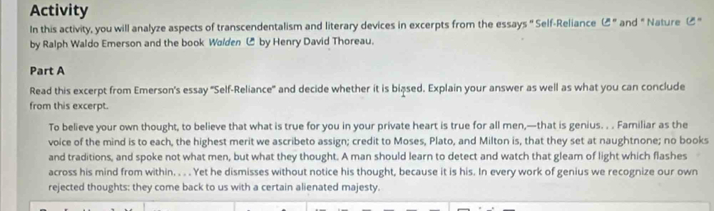 Activity 
In this activity, you will analyze aspects of transcendentalism and literary devices in excerpts from the essays " Self-Reliance ( "and " Nature C " 
by Ralph Waldo Emerson and the book Walden ₹ by Henry David Thoreau. 
Part A 
Read this excerpt from Emerson's essay "Self-Reliance" and decide whether it is biased. Explain your answer as well as what you can conclude 
from this excerpt. 
To believe your own thought, to believe that what is true for you in your private heart is true for all men,—that is genius. . . Familiar as the 
voice of the mind is to each, the highest merit we ascribeto assign; credit to Moses, Plato, and Milton is, that they set at naughtnone; no books 
and traditions, and spoke not what men, but what they thought. A man should learn to detect and watch that gleam of light which flashes 
across his mind from within. . . . Yet he dismisses without notice his thought, because it is his. In every work of genius we recognize our own 
rejected thoughts: they come back to us with a certain alienated majesty.