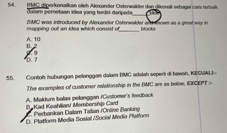 BMC diperkenalkan oleh Alexander Osterwalder dan dikenali sebagai cara terbaik
dalam pemetaan idea yang terdiri daripada_ blok
BMC was introduced by Alexander Osterwalder and Known as a great way in
mapping out an idea which consist of_ blocks
A. 10
B. 2
C. 9
D. 7
55. Contoh hubungan pelanggan dalam BMC adalah seperti di bawah, KECUALI:-
The examples of customer relationship in the BMC are as below, EXCEPT :-
A. Maklum balas pelanggan /Customer's feedback
B Kad Keahlian/ Membership Card
C. Perbankan Dalam Talian /Online Banking
D. Platform Media Sosial /Social Media Platform