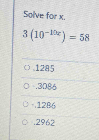 Solve for x.
3(10^(-10x))=58 . 1285
-.3086
-.1286
-.2962