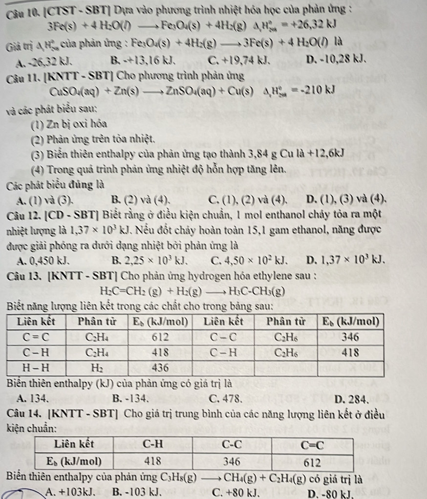 [CTST - SBT] Dựa vào phương trình nhiệt hóa học của phản ứng :
3Fe(s)+4H_2O(l)to Fe_3O_4(s)+4H_2(g)△ H_2^((circ)=+26,32kJ
Giá trị △ H_(5n)° của phản ứng : Fe_3)O_4(s)+4H_2(g)to 3Fe(s)+4H_2O(l)la
A. -26,32 kJ. B.+13,16kJ. C. +19,74 kJ. D. -10,28 kJ.
Câu 11. [KNTT - SBT] Cho phương trình phản ứng
CuSO_4(aq)+Zn(s)to ZnSO_4(aq)+Cu(s)Delta )Delta H_(208)^0==-210kJ
và các phát biểu sau:
(1) Zn bị oxi hóa
(2) Phản ứng trên tỏa nhiệt.
(3) Biển thiên enthalpy của phản ứng tạo thành 3,84 g Cu la+12,6kJ
(4) Trong quá trình phản ứng nhiệt độ hỗn hợp tăng lên.
Các phát biểu đúng là
A. (1) và (3). B. (2) và (4). C. (1),(2)va(4) D. (1), (3) và (4).
Câu 12. [CD - SBT] Biết rằng ở điều kiện chuẩn, 1 mol enthanol chảy tỏa ra một
nhiệt lượng là 1,37* 10^3kJ 7. Nếu đốt chảy hoàn toàn 15,1 gam ethanol, năng được
được giải phóng ra dưới dạng nhiệt bởi phản ứng là
A. 0,450 kJ. B. 2,25* 10^3kJ. C. 4,50* 10^2kJ. D. 1,37* 10^3kJ.
Câu 13. [KNTT - SBT] Cho phản ứng hydrogen hóa ethylene sau :
H_2C=CH_2(g)+H_2(g)to H_3C-CH_3(g)
Biết năng lượng liên kết trong các chất cho trong bảng sau:
Biến thiên enthalpy (kJ) của phản ứng có giá trị là
A. 134. B. -134. C. 478. D. 284.
Câu 14. [KNTT - SBT] Cho giá trị trung bình của các năng lượng liên kết ở điều
kiện chuẩn:
Bin thiên enthalpy của phản ứng C_3H_8(g) _  CH_4(g)+C_2H_4(g) có giá trị là
A. +103kJ. B. -103 kJ. C. +80 kJ. D. -80 kJ.