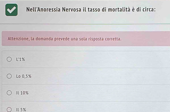 Nell'Anoressia Nervosa il tasso di mortalità è di circa:
Attenzione, la domanda prevede una sola risposta corretta.
L' 1%
Lo 0,5%
Il 10%
5%