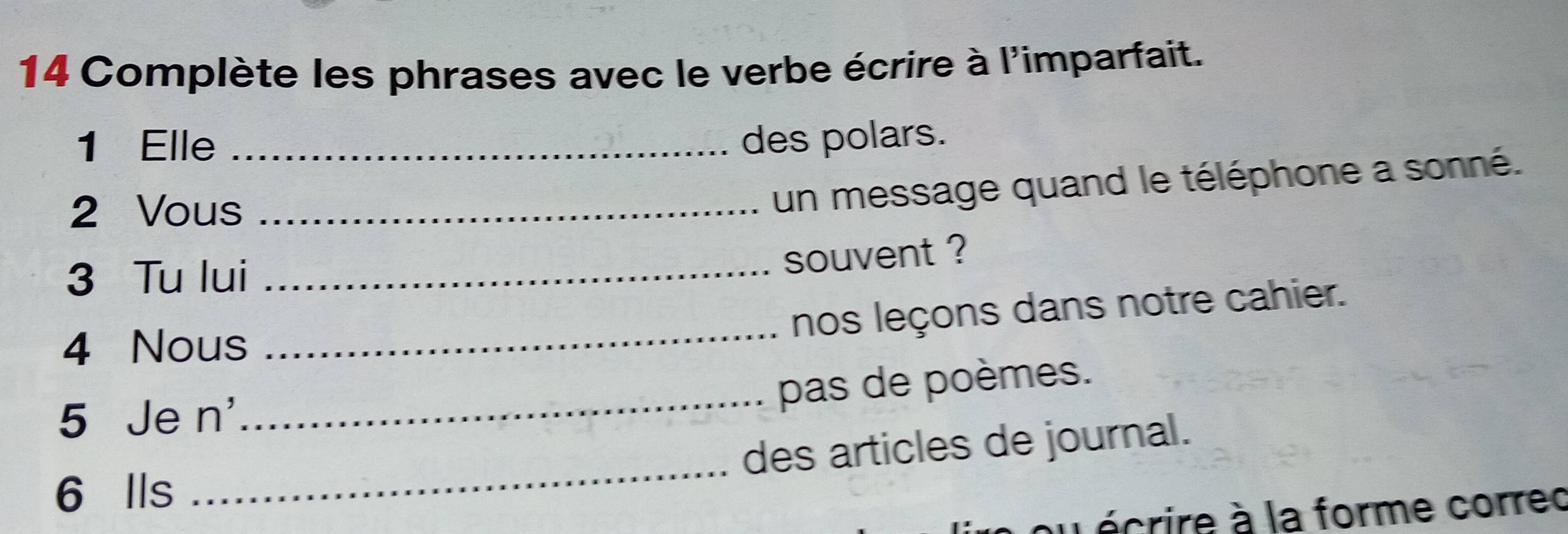 Complète les phrases avec le verbe écrire à l'imparfait. 
1 Elle _des polars. 
2 Vous_ 
un message quand le téléphone a sonné. 
3 Tu lui_ 
souvent ? 
_ 
nos leçons dans notre cahier. 
4 Nous 
_pas de poèmes. 
5 Je n' 
6 Ils _des articles de journal. 
u écrire à la forme correc