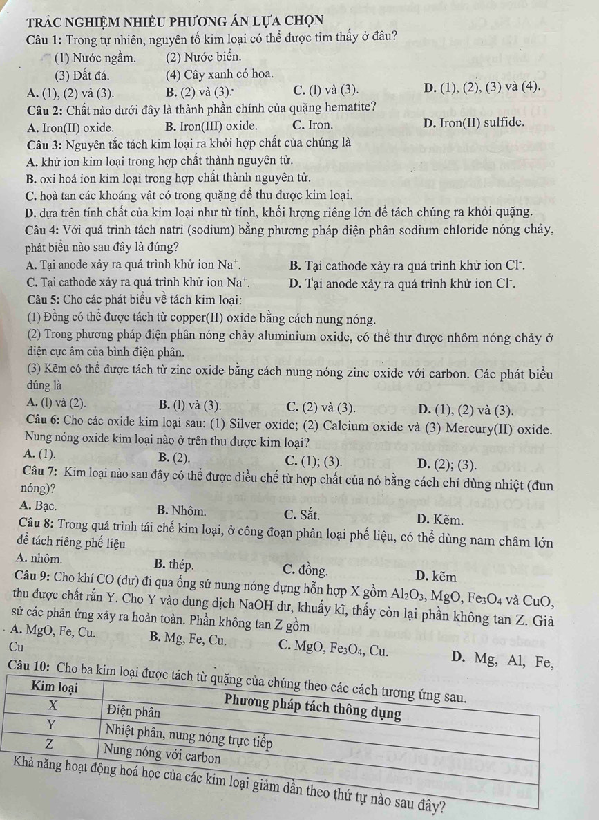 trắc nghiệm nhiều phương án lựa chọn
Câu 1: Trong tự nhiên, nguyên tố kim loại có thể được tim thấy ở đâu?
(1) Nước ngầm. (2) Nước biển.
(3) Đất đá. (4) Cây xanh có hoa.
A. (1), (2) vả (3). B. (2) và (3)∵ C. (l) và (3). D. (1), (2), (3) và (4).
Câu 2: Chất nào dưới đây là thành phần chính của quặng hematite?
A. Iron(II) oxide. B. Iron(III) oxide. C. Iron. D. Iron(II) sulfide.
Câu 3: Nguyên tắc tách kim loại ra khỏi hợp chất của chúng là
A. khử ion kim loại trong hợp chất thành nguyên tử.
B. oxi hoá ion kim loại trong hợp chất thành nguyên tử.
C. hoà tan các khoáng vật có trong quặng để thu được kim loại.
D. dựa trên tính chất của kim loại như từ tính, khối lượng riêng lớn để tách chúng ra khỏi quặng.
Câu 4: Với quá trình tách natri (sodium) bằng phương pháp điện phân sodium chloride nóng chảy,
phát biểu nào sau đây là đúng?
A. Tại anode xảy ra quá trình khử ion Na*. B. Tại cathode xảy ra quá trình khử ion Cl-.
C. Tại cathode xảy ra quá trình khử ion Na^+ D. Tại anode xảy ra quá trình khử ion Cl.
Câu 5: Cho các phát biểu về tách kim loại:
(1) Đồng có thể được tách từ copper(II) oxide bằng cách nung nóng.
(2) Trong phương pháp điện phân nóng chảy aluminium oxide, có thể thư được nhôm nóng chảy ở
điện cực âm của bình điện phân.
(3) Kẽm có thể được tách từ zinc oxide bằng cách nung nóng zinc oxide với carbon. Các phát biểu
đúng là
A. (l) và (2). B. (l) và (3). C. (2) và (3). D. (1), (2) và (3).
Câu 6: Cho các oxide kim loại sau: (1) Silver oxide; (2) Calcium oxide và (3) Mercury(II) oxide.
Nung nóng oxide kim loại nào ở trên thu được kim loại?
B. (2).
A. (1). C. (1); (3). D. (2); (3).
Câu 7: Kim loại nào sau đây có thể được điều chế từ hợp chất của nó bằng cách chỉ dùng nhiệt (đun
nóng)?
A. Bạc. B. Nhôm. C. Sắt. D. Kẽm.
Câu 8: Trong quá trình tái chế kim loại, ở công đoạn phân loại phế liệu, có thể dùng nam châm lớn
để tách riêng phế liệu
A. nhôm. B. thép. C. đồng. D. kẽm
Câu 9: Cho khí CO (dư) đi qua ống sứ nung nóng đựng hỗn hợp X gồm Al_2O_3 , MgO, Fe₃ O_4 và CuO,
thu được chất rắn Y. Cho Y vào dung dịch NaOH dư, khuấy kĩ, thấy còn lại phần không tan Z. Giả
sử các phản ứng xảy ra hoàn toàn. Phần không tan Z gồm
A. MgO, Fe, Cu. B. Mg, Fe, Cu.
Cu C. MgO, I e_3O_4. , Cu. D. Mg, Al, Fe,
Câu 10: Cho ba kim