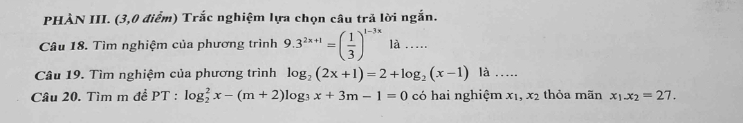 PHÀN III. (3,0 điểm) Trắc nghiệm lựa chọn câu trả lời ngắn. 
Câu 18. Tìm nghiệm của phương trình 9.3^(2x+1)=( 1/3 )^1-3x là . 
Câu 19. Tìm nghiệm của phương trình log _2(2x+1)=2+log _2(x-1) là ... 
Câu 20. Tìm m đề PT : log _2^(2x-(m+2)log _3)x+3m-1=0 có hai nghiệm x_1, x_2 thỏa mãn x_1.x_2=27.