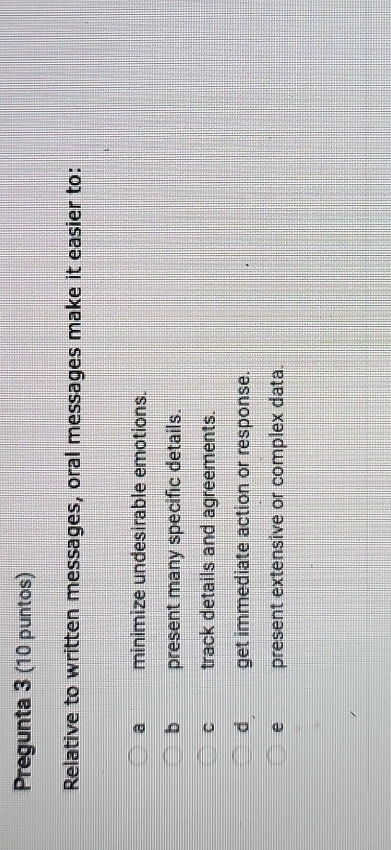 Pregunta 3 (10 puntos)
Relative to written messages, oral messages make it easier to:
a minimize undesirable emotions.
b present many specific details.
C track details and agreements.
d get immediate action or response.
e present extensive or complex data.