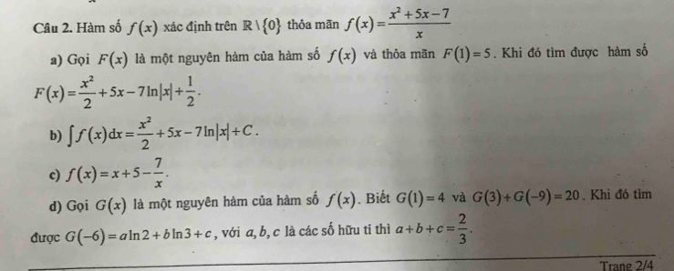 Hàm số f(x) xác định trên R| 0 thỏa mãn f(x)= (x^2+5x-7)/x 
a) Gọi F(x) là một nguyên hàm của hàm số f(x) và thỏa mãn F(1)=5. Khi đó tìm được hàm số
F(x)= x^2/2 +5x-7ln |x|+ 1/2 . 
b) ∈t f(x)dx= x^2/2 +5x-7ln |x|+C. 
c) f(x)=x+5- 7/x . 
d) Gọi G(x) là một nguyên hàm của hàm số f(x). Biết G(1)=4 và G(3)+G(-9)=20. Khi đó tìm 
được G(-6)=aln 2+bln 3+c , với a, b, c là các số hữu ti thì a+b+c= 2/3 . 
Trang 2/4