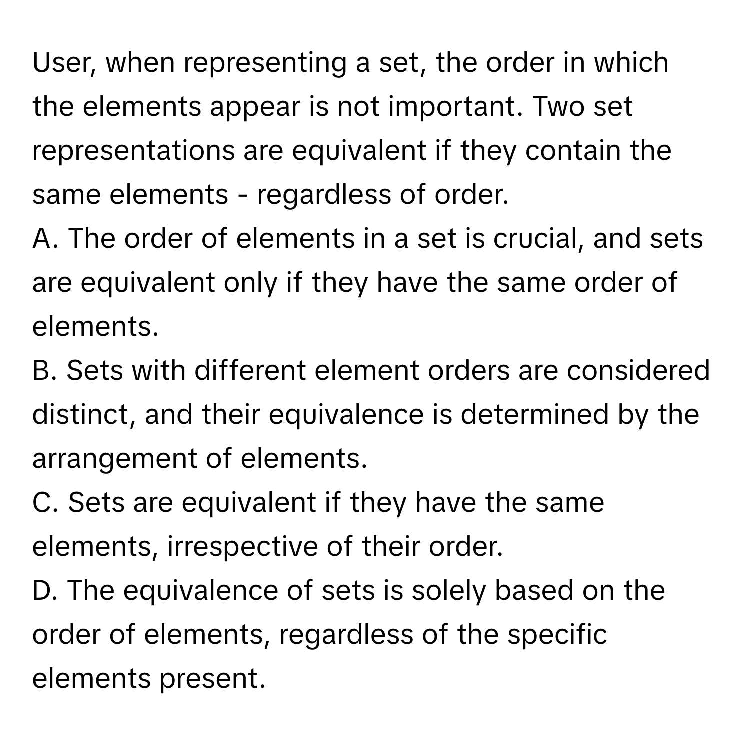 User, when representing a set, the order in which the elements appear is not important. Two set representations are equivalent if they contain the same elements - regardless of order.

A. The order of elements in a set is crucial, and sets are equivalent only if they have the same order of elements.
B. Sets with different element orders are considered distinct, and their equivalence is determined by the arrangement of elements.
C. Sets are equivalent if they have the same elements, irrespective of their order.
D. The equivalence of sets is solely based on the order of elements, regardless of the specific elements present.