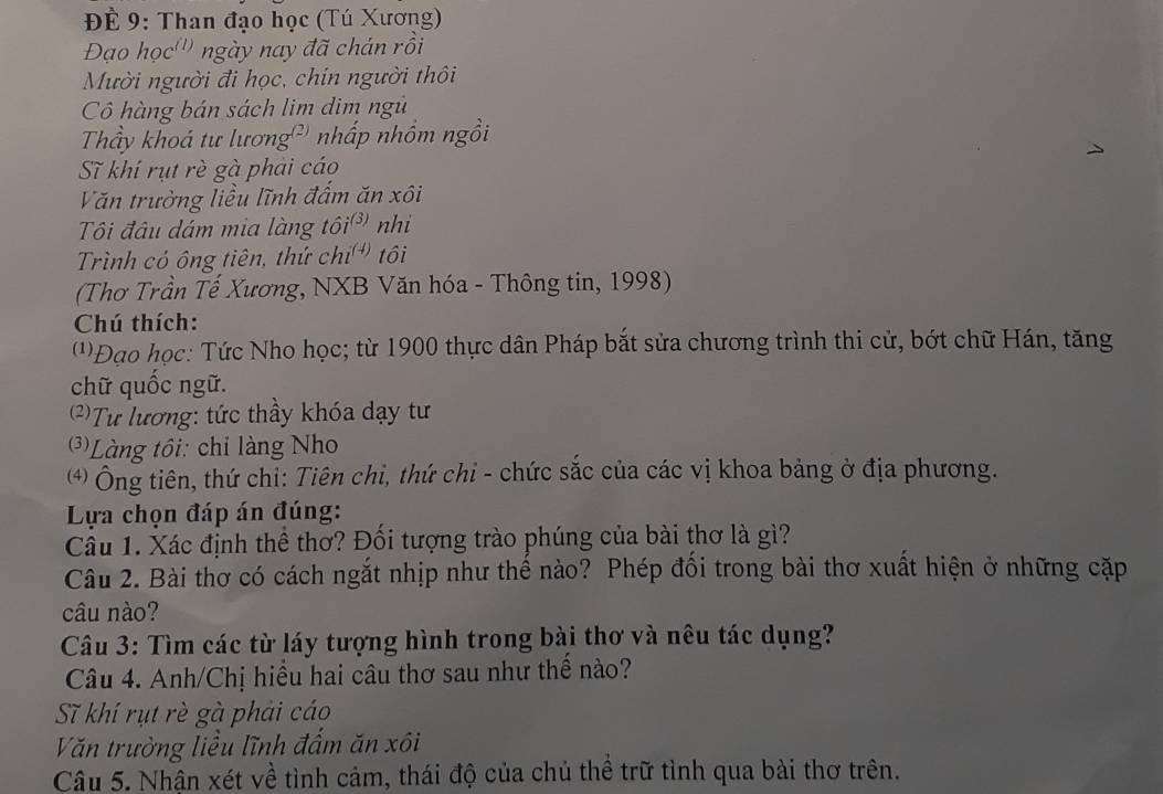 ĐÉ 9: Than đạo học (Tú Xương)
Đạo học''' ngày nay đã chán rồi
Mười người đi học, chín người thôi
Cô hàng bán sách lim dim ngủ
Thầy khoá tư lương²' nhấp nhồm ngồi
Sĩ khí rụt rè gà phải cáo
Văn trường liều lĩnh đấm ăn xôi
Tôi đâu dám mia làng tôi nhi
Trình có ông tiên, thứ chí tôi
(Thơ Trần Tế Xương, NXB Văn hóa - Thông tin, 1998)
Chú thích:
(''Đạo học: Tức Nho học; từ 1900 thực dân Pháp bắt sửa chương trình thi cử, bớt chữ Hán, tăng
chữ quốc ngữ.
2)Tư lương: tức thầy khóa dạy tư
3)Làng tôi: chỉ làng Nho
⑷) Ông tiên, thứ chỉ: Tiên chỉ, thứ chi - chức sắc của các vị khoa bảng ở địa phương.
Lựa chọn đáp án đúng:
Cầu 1. Xác định thể thơ? Đối tượng trào phúng của bài thơ là gì?
Câu 2. Bài thơ có cách ngắt nhịp như thế nào? Phép đổi trong bài thơ xuất hiện ở những cặp
câu nào?
Câu 3: Tìm các từ láy tượng hình trong bài thơ và nêu tác dụng?
Câu 4. Anh/Chị hiều hai câu thơ sau như thể nào?
Sĩ khí rụt rè gà phải cáo
Văn trường liều lĩnh đấm ăn xôi
Câu 5. Nhận xét về tình cảm, thái độ của chủ thể trữ tình qua bài thơ trên.
