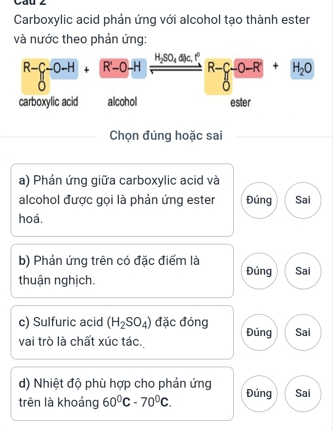 Cau 2
Carboxylic acid phản ứng với alcohol tạo thành ester
và nước theo phản ứng:
R- -0-H+R'-0-H H_2SO_4 đặc, tº
R-_ -+H_2O 
carboxylic acid alcohol ester
Chọn đúng hoặc sai
a) Phản ứng giữa carboxylic acid và
alcohol được gọi là phản ứng ester Đúng Sai
hoá.
b) Phản ứng trên có đặc điểm là
Đúng Sai
thuận nghịch.
c) Sulfuric acid (H_2SO_4) đặc đóng
Đúng Sai
vai trò là chất xúc tác.
d) Nhiệt độ phù hợp cho phản ứng
trên là khoảng 60^0C-70^0C. 
Đúng Sai