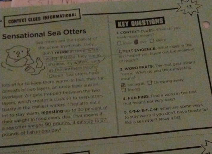 CONTEXT CLUES INFORMATIONAL 
KEY QUESTIONS 
Sensational Sea Otters 1. CONTEXT CLUES: What do you 
Sea otters are the smaliest of think nside means . 
the acean mammais. T hey sleep 
don't reside in deen wärm 2. TEXT EVIDENCE; What cloes in the 
water Instead, they live in text helped you figure out the meaning 
shallow, icy waters, such at reside? 
as the porthern Pacitic 3. WORD PARTS: The root gest means 
Ocean Sea otters have 
lots of fur to keep them warm. In fact, their fur means? "carry." What do you think ingesting 
consists of two layers, an underlayer and an táking in throwing away 
overlayer. Air gets trapped between the two losing 
layers, which creates a cushion to keep otters 
toasty in the chilliest waters. They also eat a 4. FUN FIND: Find a word in the text 
iot to stay warm, ingesting up to 30 percent of that means not very deep. 
their weight in food every day. That means if 5. S-T-R-E-T-C-H: What are some ways 
a sea ofter weighs 90 pounds, it eats up to 27 to stay warm if you don't have toasty fur
pounds of fish in one day! like a sea otter? Make a list